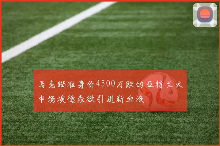 马竞瞄准身价4500万欧的亚特兰大中场埃德森欲引进新血液