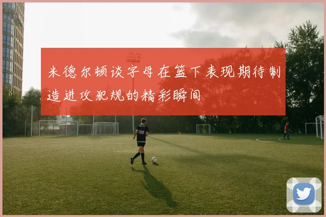 米德尔顿谈字母在篮下表现期待制造进攻犯规的精彩瞬间