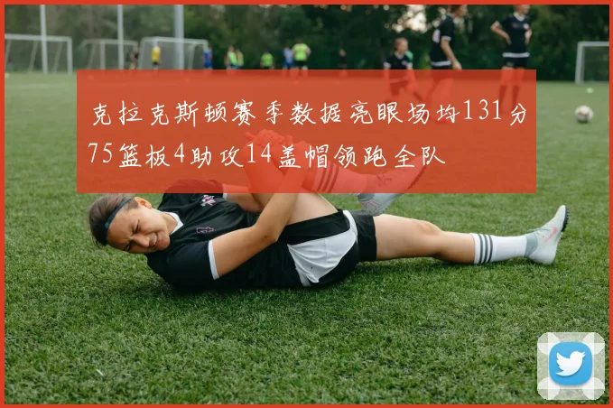 克拉克斯顿赛季数据亮眼场均131分75篮板4助攻14盖帽领跑全队