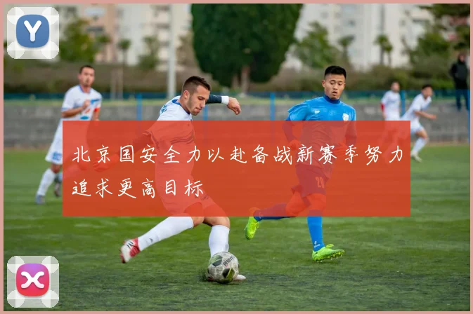 北京国安全力以赴备战新赛季努力追求更高目标