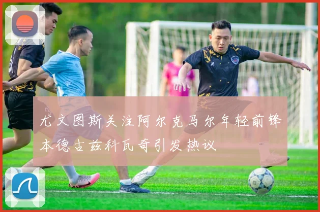 尤文图斯关注阿尔克马尔年轻前锋本德古兹科瓦奇引发热议