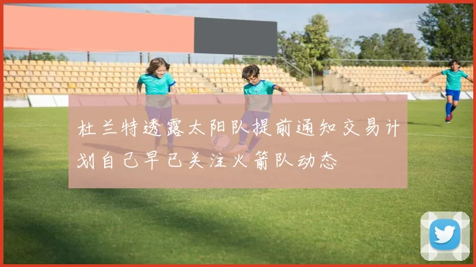 杜兰特透露太阳队提前通知交易计划自己早已关注火箭队动态