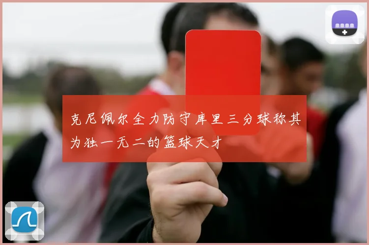 克尼佩尔全力防守库里三分球称其为独一无二的篮球天才