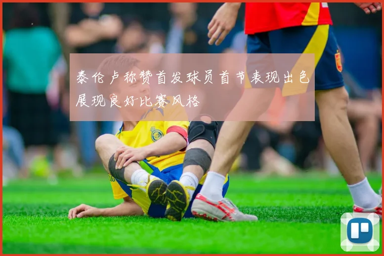 泰伦卢称赞首发球员首节表现出色展现良好比赛风格