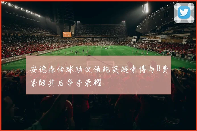 安德森传球助攻领跑英超索博与B费紧随其后争夺荣耀