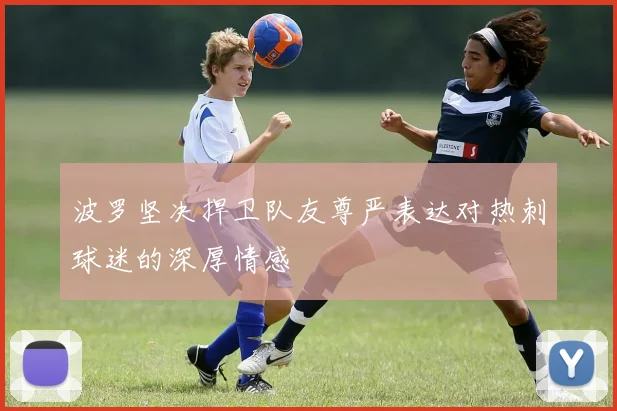 波罗坚决捍卫队友尊严表达对热刺球迷的深厚情感