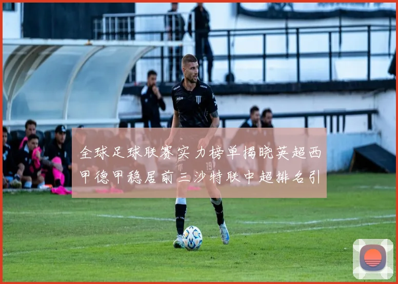 全球足球联赛实力榜单揭晓英超西甲德甲稳居前三沙特联中超排名引关注