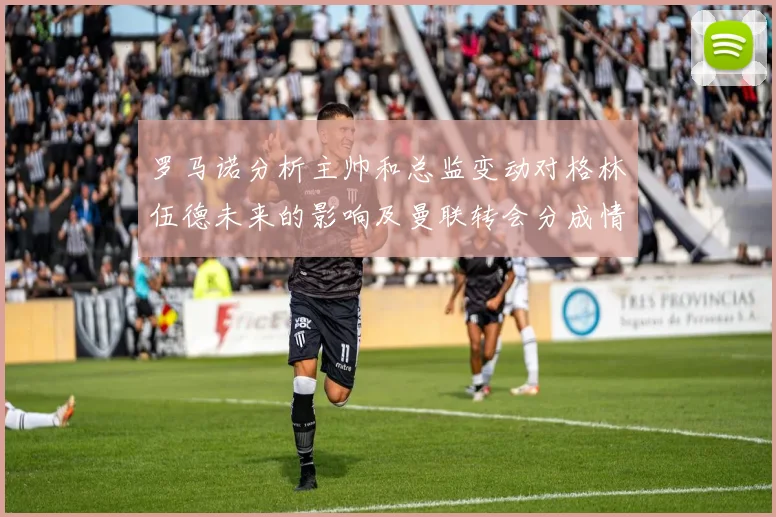 罗马诺分析主帅和总监变动对格林伍德未来的影响及曼联转会分成情况