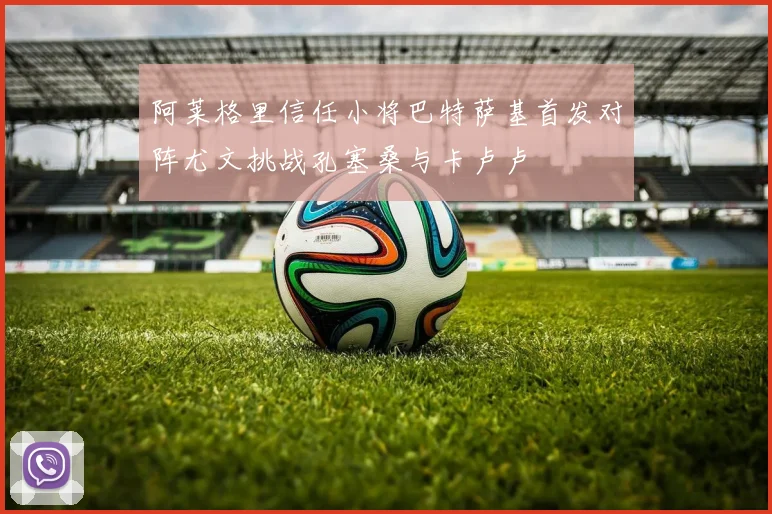 阿莱格里信任小将巴特萨基首发对阵尤文挑战孔塞桑与卡卢卢