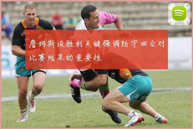 詹姆斯谈胜利关键强调防守回合对比赛结果的重要性