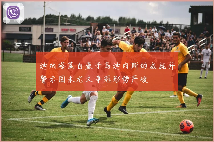 迪纳塔莱自豪于乌迪内斯的成就并警示国米尤文争冠形势严峻