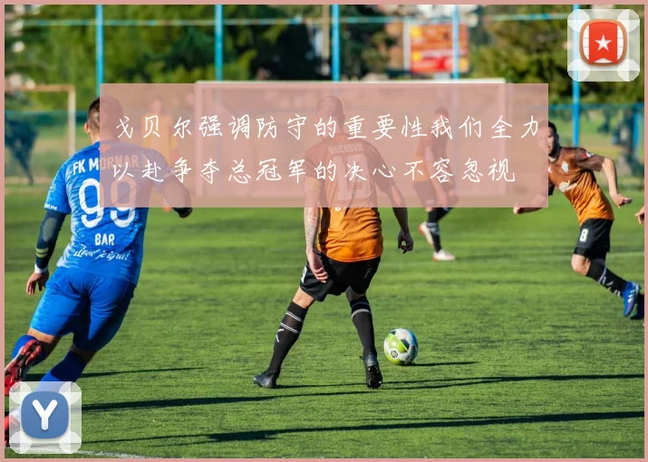 戈贝尔强调防守的重要性我们全力以赴争夺总冠军的决心不容忽视