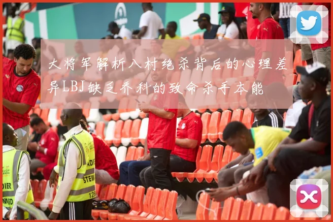 大将军解析八村绝杀背后的心理差异LBJ缺乏乔科的致命杀手本能