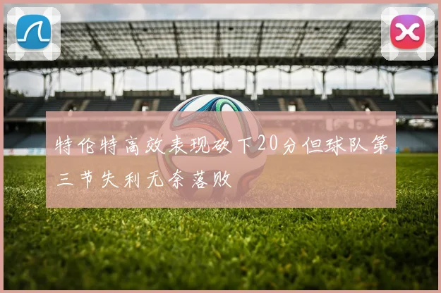 特伦特高效表现砍下20分但球队第三节失利无奈落败