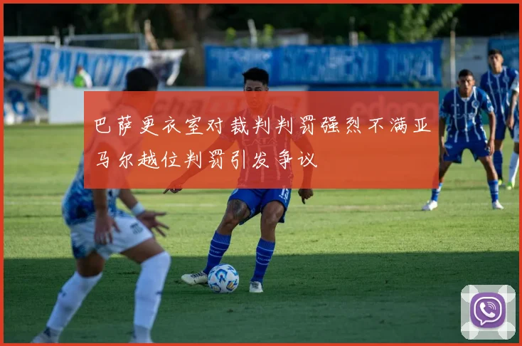 巴萨更衣室对裁判判罚强烈不满亚马尔越位判罚引发争议