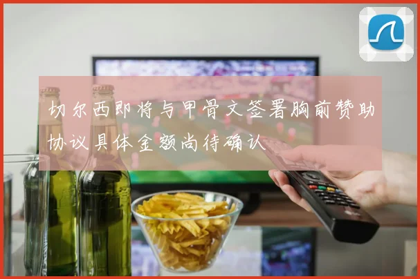 切尔西即将与甲骨文签署胸前赞助协议具体金额尚待确认