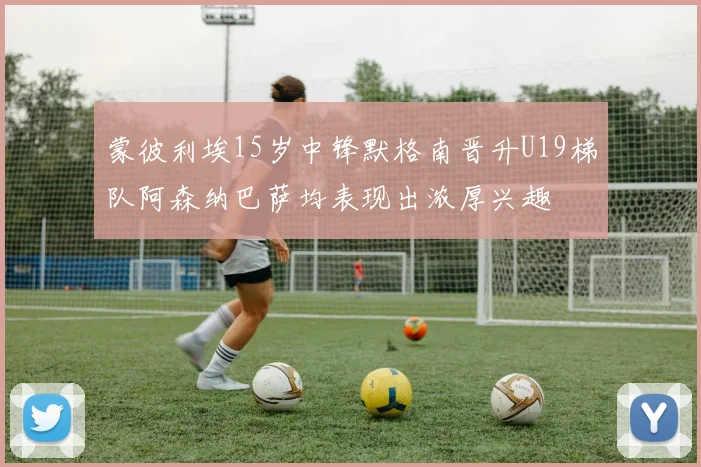 蒙彼利埃15岁中锋默格南晋升U19梯队阿森纳巴萨均表现出浓厚兴趣