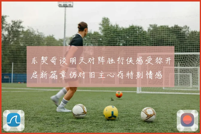 东契奇谈明天对阵独行侠感受称开启新篇章仍对旧主心存特别情感