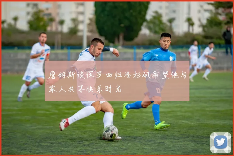 詹姆斯谈保罗回归洛杉矶希望他与家人共享快乐时光