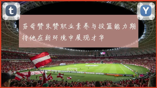芬奇赞朱赞职业素养与投篮能力期待他在新环境中展现才华