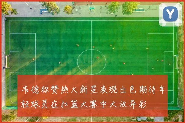 韦德称赞热火新星表现出色期待年轻球员在扣篮大赛中大放异彩